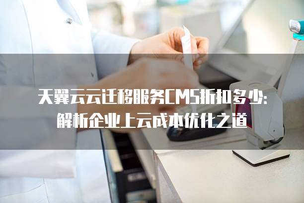 天翼云云迁移服务CMS折扣多少:解析企业上云成本优化之道