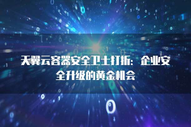 天翼云容器安全卫士打折:企业安全升级的黄金机会