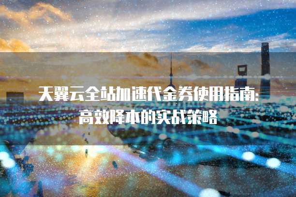 天翼云全站加速代金券使用指南:高效降本的实战策略
