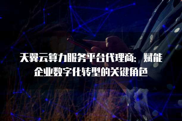 天翼云算力服务平台代理商:赋能企业数字化转型的关键角色