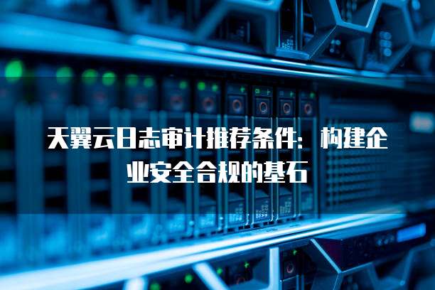 天翼云日志审计推荐条件:构建企业安全合规的基石