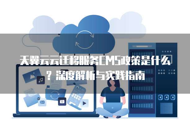 天翼云云迁移服务CMS政策是什么?深度解析与实践指南