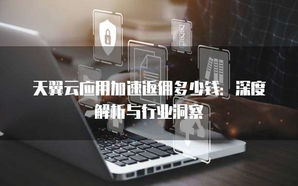 天翼云应用加速返佣多少钱:深度解析与行业洞察