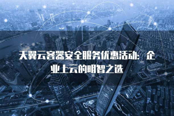天翼云容器安全服务优惠活动:企业上云的明智之选