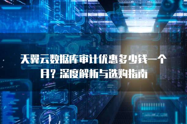 天翼云数据库审计优惠多少钱一个月?深度解析与选购指南