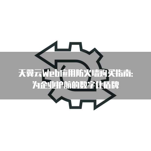 天翼云Web应用防火墙购买指南:为企业护航的数字化盾牌