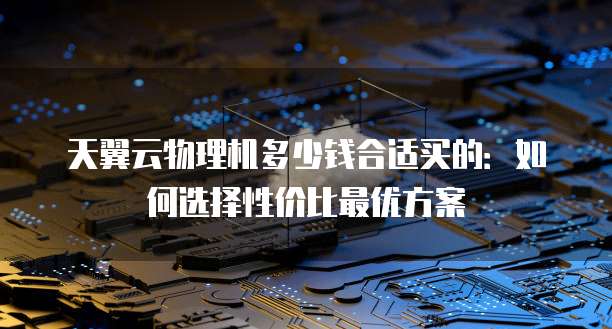 天翼云物理机多少钱合适买的:如何选择性价比最优方案