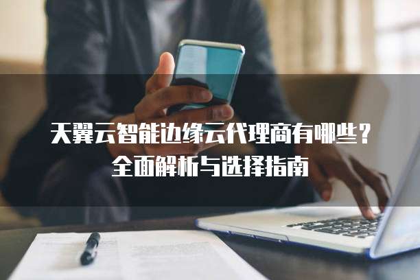 天翼云智能边缘云代理商有哪些？全面解析与选择指南