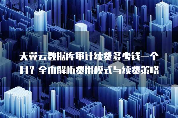 天翼云数据库审计续费多少钱一个月？全面解析费用模式与续费策略