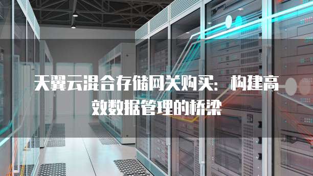 天翼云混合存储网关购买:构建高效数据管理的桥梁