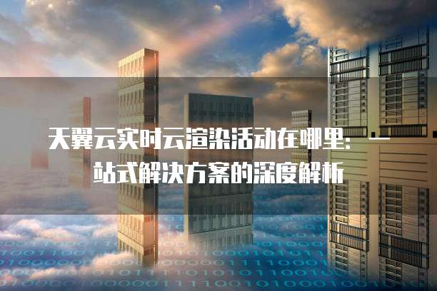 天翼云实时云渲染活动在哪里：一站式解决方案的深度解析