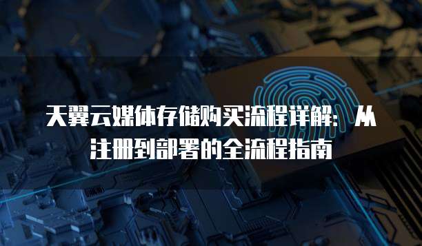 天翼云媒体存储购买流程详解：从注册到部署的全流程指南