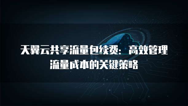 天翼云共享流量包续费:高效管理流量成本的关键策略