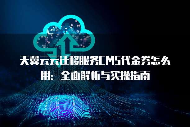 天翼云云迁移服务CMS代金券怎么用:全面解析与实操指南