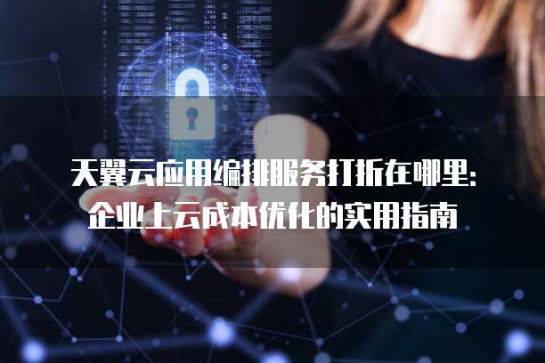 天翼云应用编排服务打折在哪里：企业上云成本优化的实用指南
