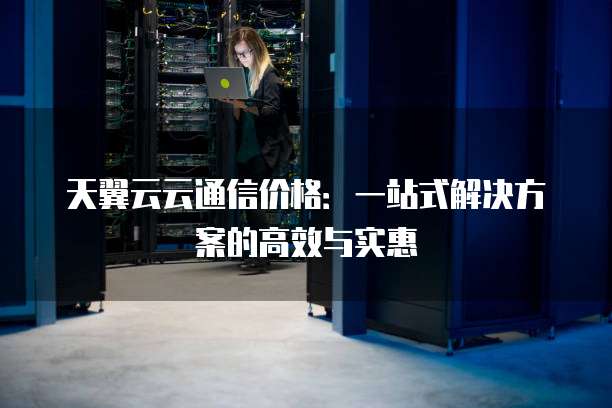 天翼云云通信价格:一站式解决方案的高效与实惠