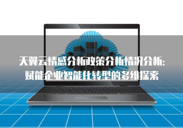 天翼云情感分析政策分析情况分析:赋能企业智能化转型的多维探索
