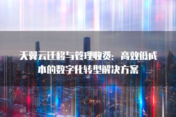 天翼云迁移与管理收费:高效低成本的数字化转型解决方案