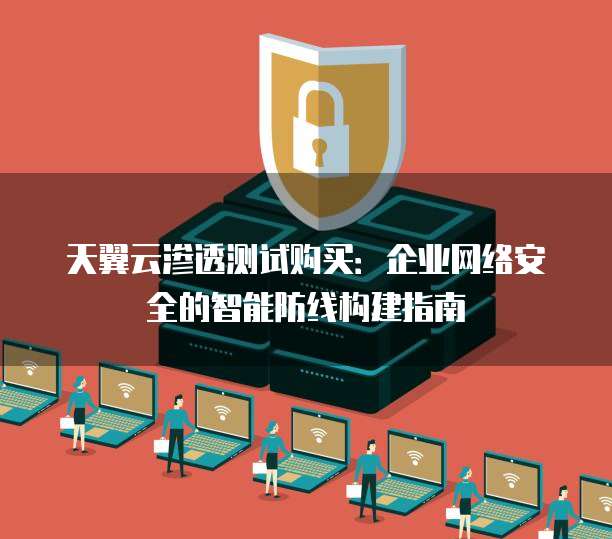 天翼云渗透测试购买:企业网络安全的智能防线构建指南