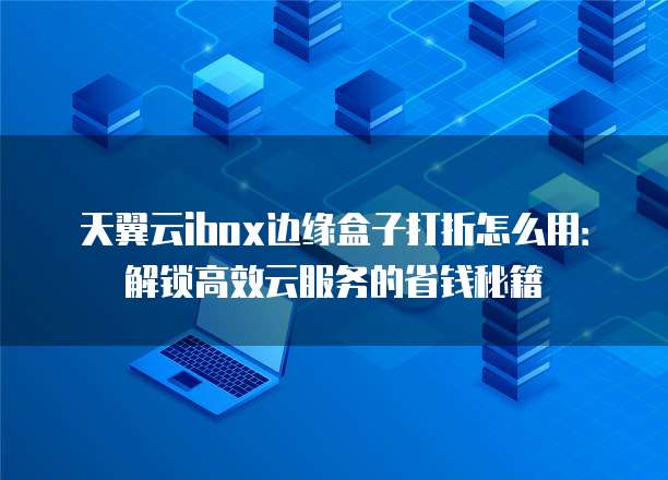 天翼云ibox边缘盒子打折怎么用:解锁高效云服务的省钱秘籍