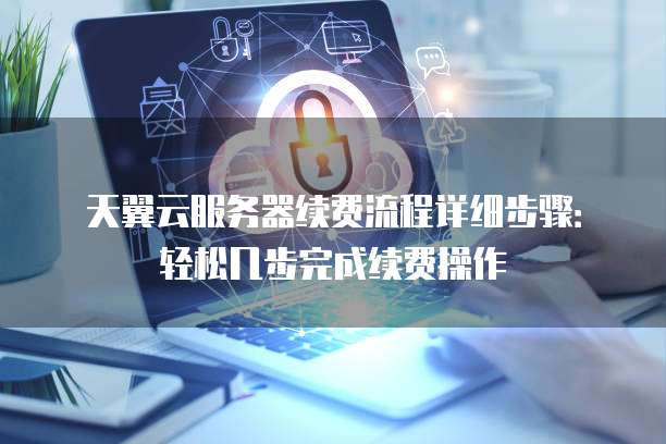 天翼云服务器续费流程详细步骤：轻松几步完成续费操作