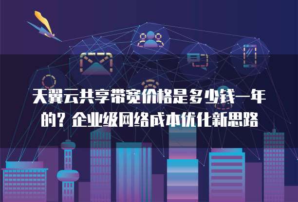 天翼云共享带宽价格是多少钱一年的?企业级网络成本优化新思路