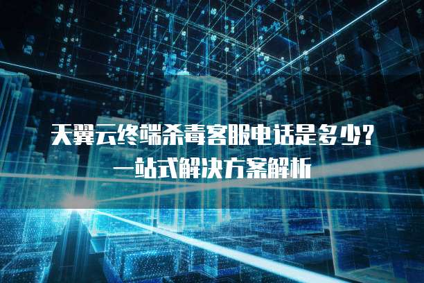 天翼云终端杀毒客服电话是多少?一站式解决方案解析