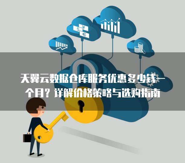 天翼云数据仓库服务优惠多少钱一个月?详解价格策略与选购指南