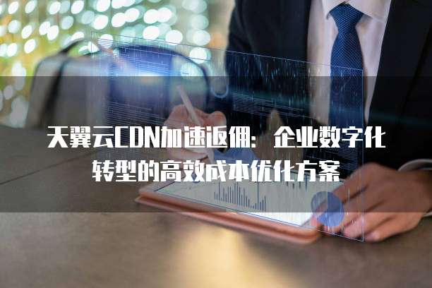 天翼云CDN加速返佣:企业数字化转型的高效成本优化方案