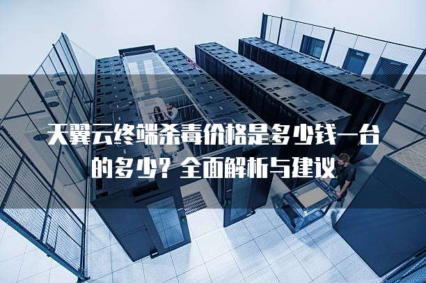 天翼云终端杀毒价格是多少钱一台的多少?全面解析与建议