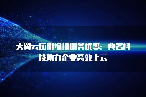 天翼云应用编排服务优惠:典名科技助力企业高效上云