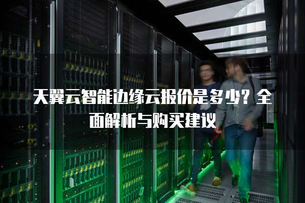 天翼云智能边缘云报价是多少?全面解析与购买建议