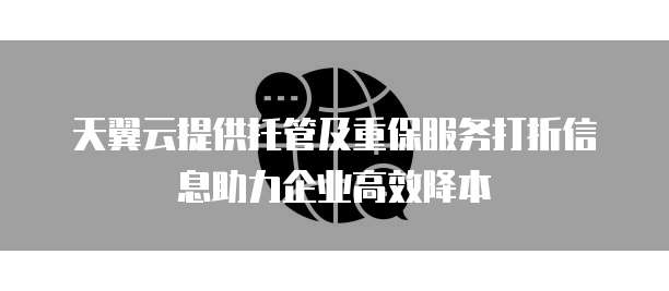 天翼云提供托管及重保服务打折信息助力企业高效降本