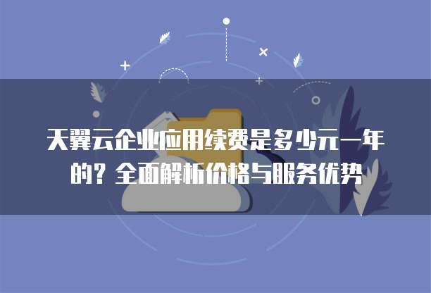 天翼云企业应用续费是多少元一年的？全面解析价格与服务优势