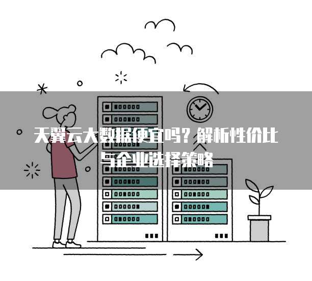 天翼云大数据便宜吗？解析性价比与企业选择策略