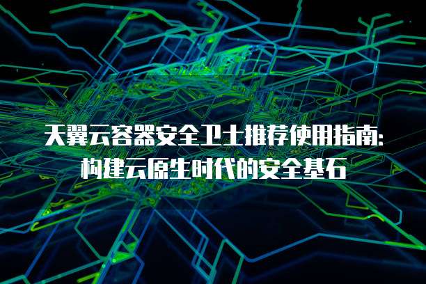 天翼云容器安全卫士推荐使用指南:构建云原生时代的安全基石