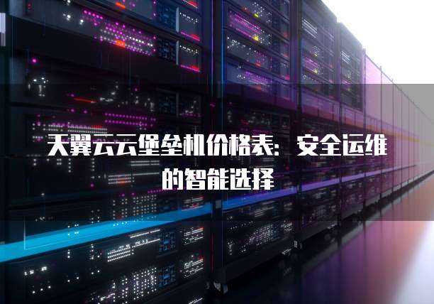 天翼云云堡垒机价格表：安全运维的智能选择