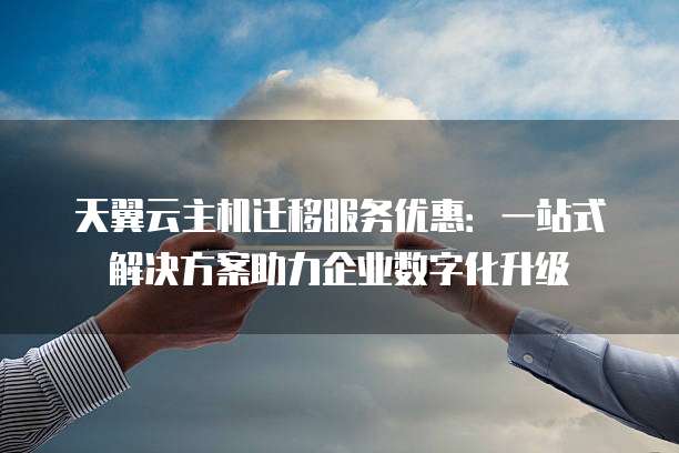 天翼云主机迁移服务优惠:一站式解决方案助力企业数字化升级