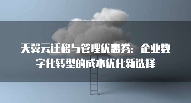 天翼云迁移与管理优惠券:企业数字化转型的成本优化新选择
