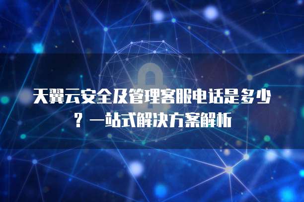 天翼云安全及管理客服电话是多少?一站式解决方案解析