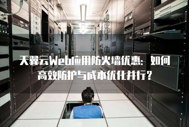 天翼云Web应用防火墙优惠:如何高效防护与成本优化并行?