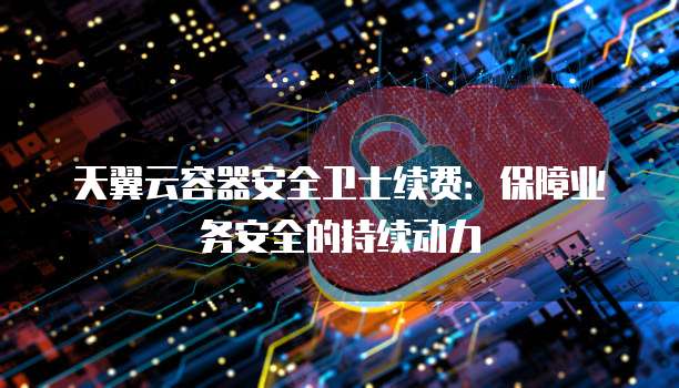 天翼云容器安全卫士续费:保障业务安全的持续动力