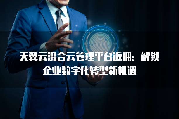 天翼云混合云管理平台返佣:解锁企业数字化转型新机遇