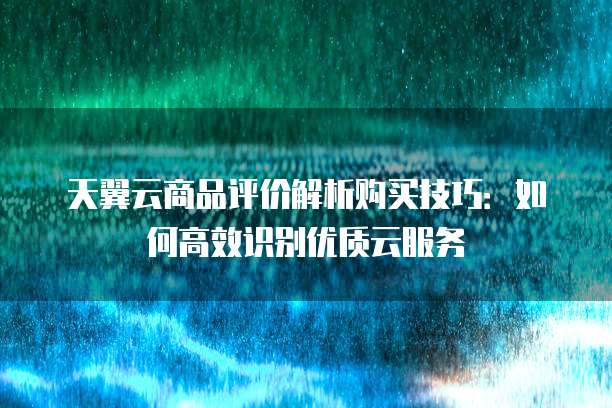 天翼云商品评价解析购买技巧:如何高效识别优质云服务