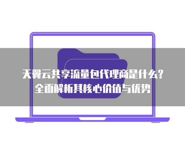 天翼云共享流量包代理商是什么?全面解析其核心价值与优势