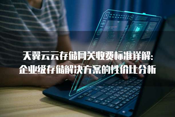 天翼云云存储网关收费标准详解：企业级存储解决方案的性价比分析