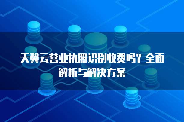 天翼云营业执照识别收费吗？全面解析与解决方案