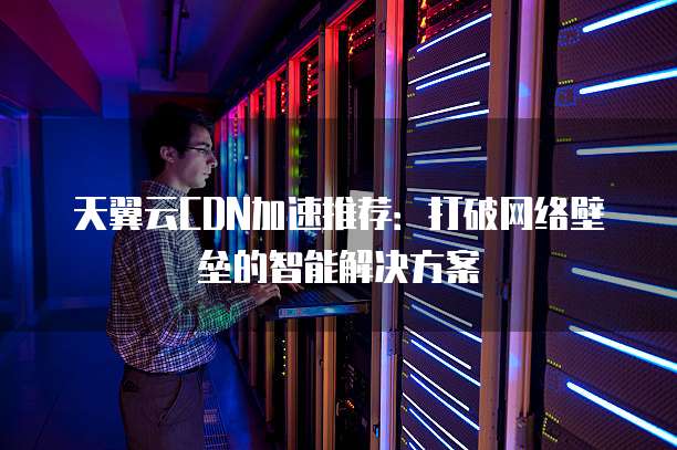 天翼云CDN加速推荐:打破网络壁垒的智能解决方案