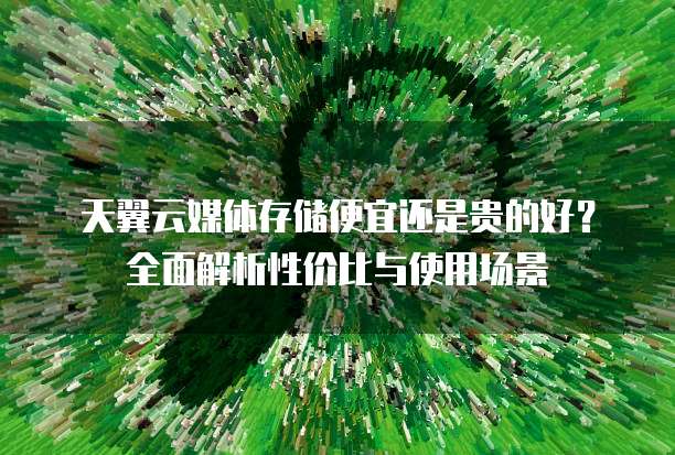 天翼云媒体存储便宜还是贵的好?全面解析性价比与使用场景