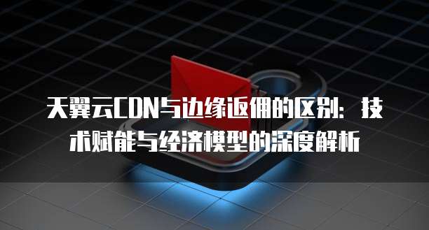 天翼云CDN与边缘返佣的区别:技术赋能与经济模型的深度解析